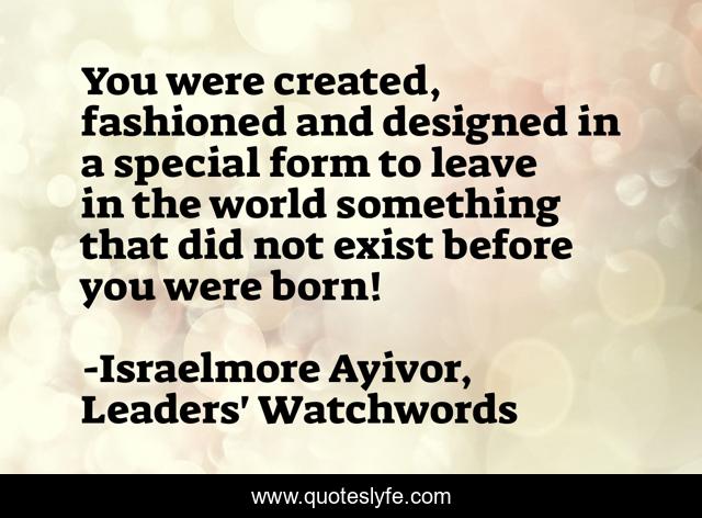 You were created, fashioned and designed in a special form to leave in the world something that did not exist before you were born!