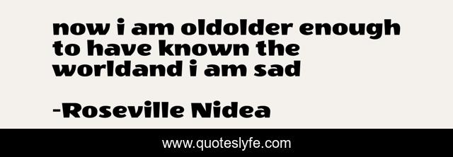 now i am oldolder enough to have known the worldand i am sad