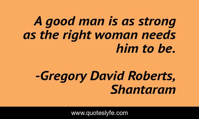 A good man is as strong as the right woman needs him to be.