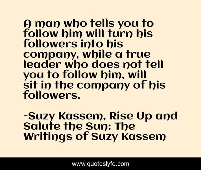 A man who tells you to follow him will turn his followers into his company, while a true leader who does not tell you to follow him, will sit in the company of his followers.