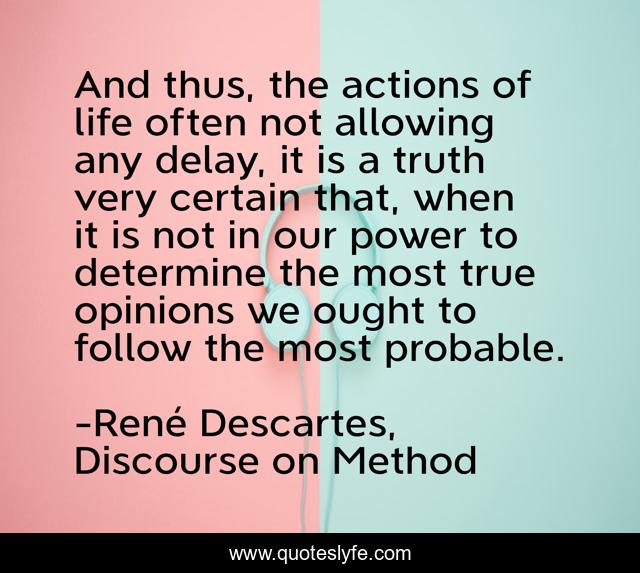 And thus, the actions of life often not allowing any delay, it is a truth very certain that, when it is not in our power to determine the most true opinions we ought to follow the most probable.
