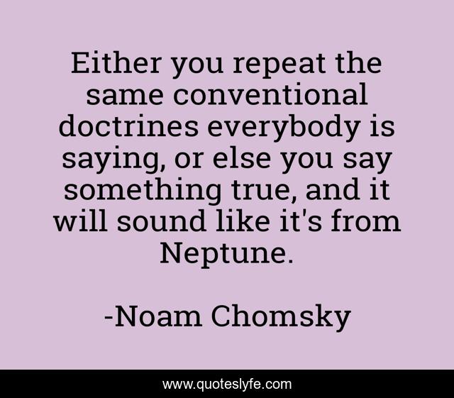 Either you repeat the same conventional doctrines everybody is saying, or else you say something true, and it will sound like it's from Neptune.