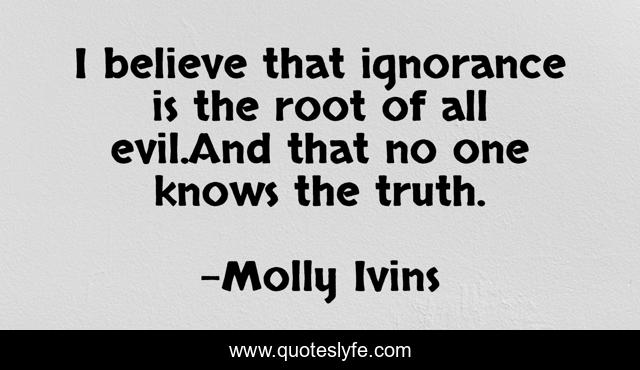 I believe that ignorance is the root of all evil.And that no one knows the truth.