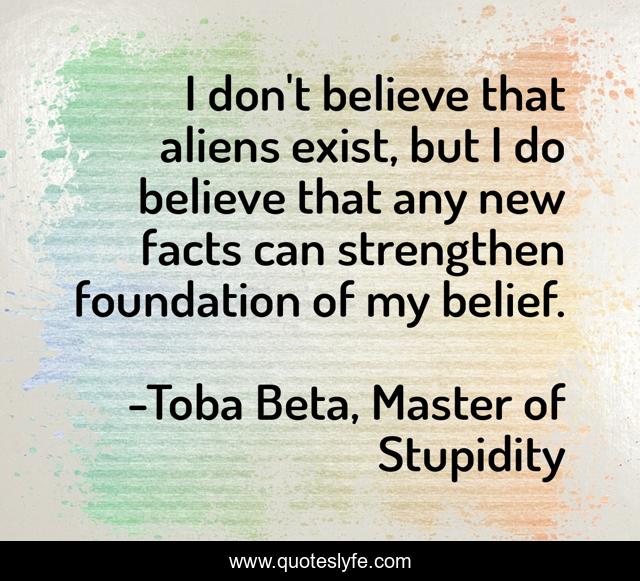 I don't believe that aliens exist, but I do believe that any new facts can strengthen foundation of my belief.