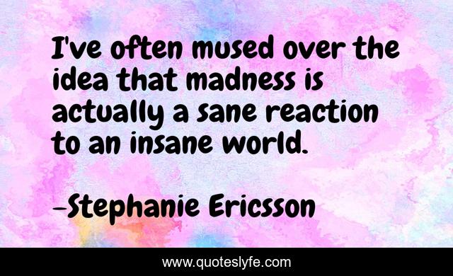 I've often mused over the idea that madness is actually a sane reaction to an insane world.