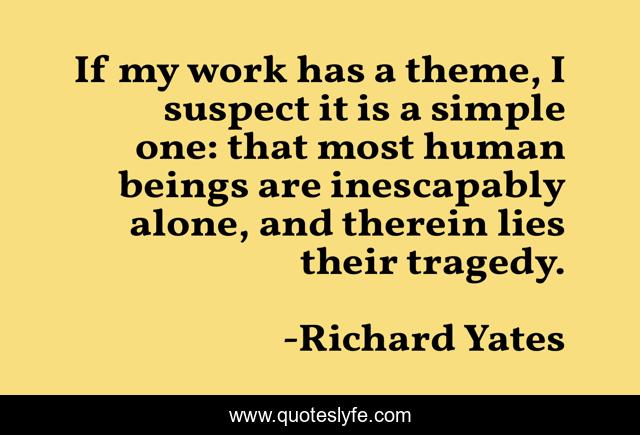 If my work has a theme, I suspect it is a simple one: that most human beings are inescapably alone, and therein lies their tragedy.