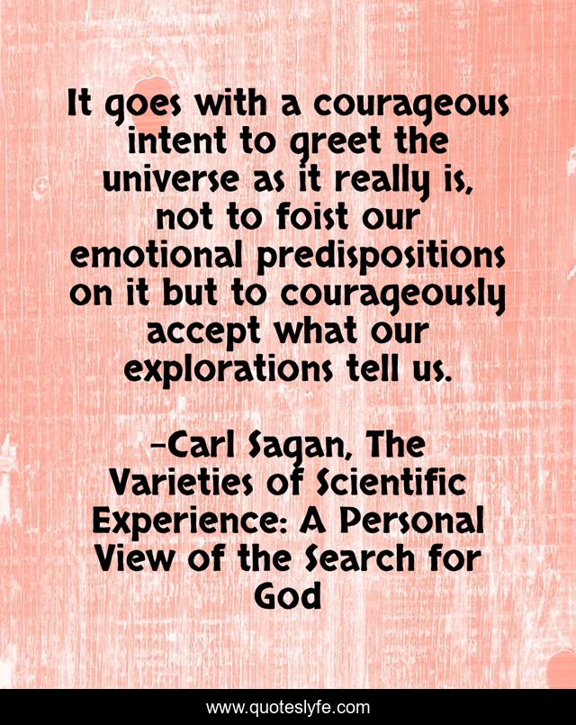 It goes with a courageous intent to greet the universe as it really is, not to foist our emotional predispositions on it but to courageously accept what our explorations tell us.