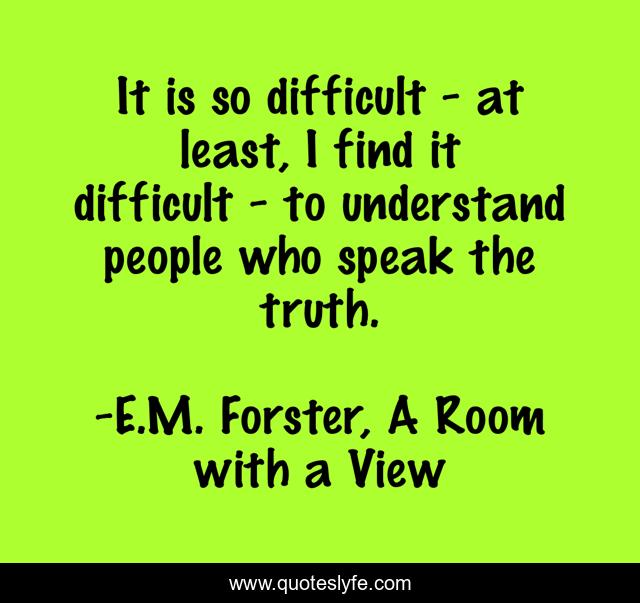 It is so difficult - at least, I find it difficult - to understand people who speak the truth.