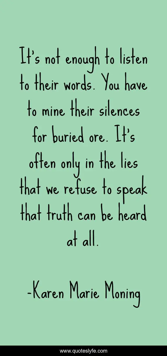 It's not enough to listen to their words. You have to mine their silences for buried ore. It's often only in the lies that we refuse to speak that truth can be heard at all.