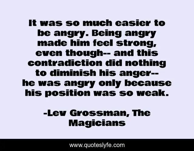 It was so much easier to be angry. Being angry made him feel strong, even though-- and this contradiction did nothing to diminish his anger-- he was angry only because his position was so weak.