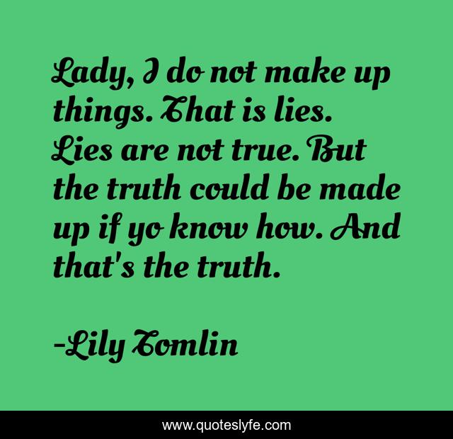 Lady, I do not make up things. That is lies. Lies are not true. But the truth could be made up if yo know how. And that's the truth.