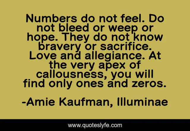 Numbers do not feel. Do not bleed or weep or hope. They do not know bravery or sacrifice. Love and allegiance. At the very apex of callousness, you will find only ones and zeros.