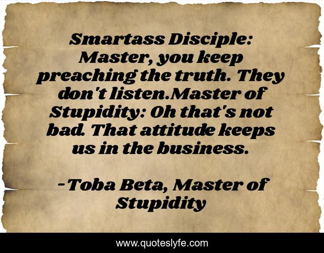 Smartass Disciple: Master, you keep preaching the truth. They don't listen.Master of Stupidity: Oh that's not bad. That attitude keeps us in the business.