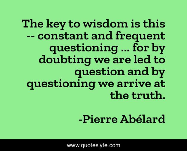 The key to wisdom is this -- constant and frequent questioning ... for by doubting we are led to question and by questioning we arrive at the truth.