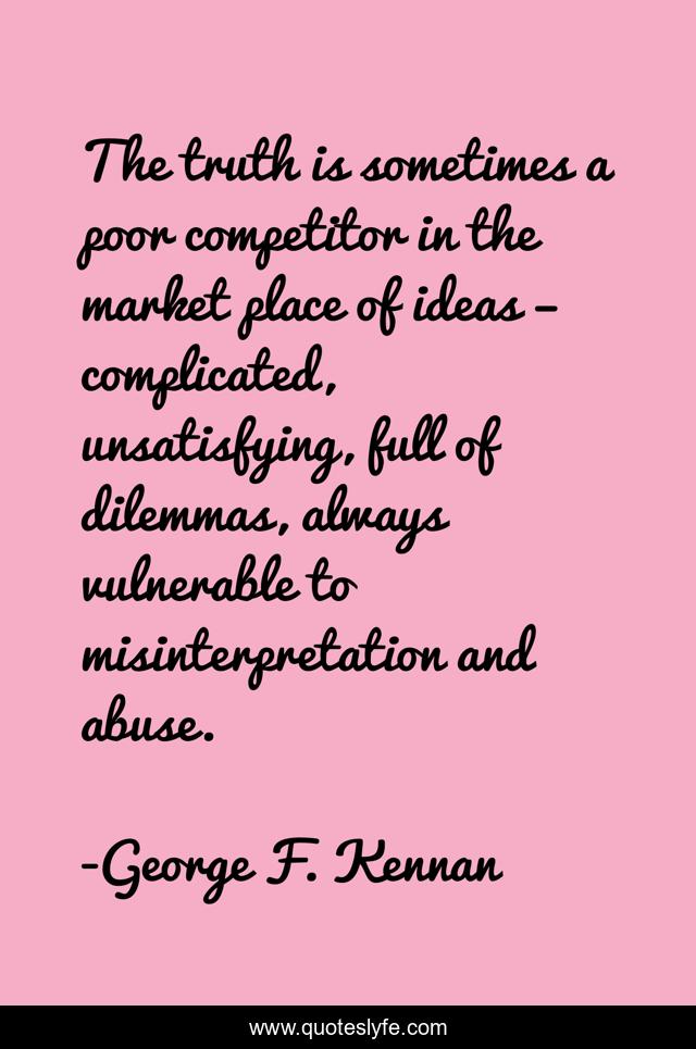 The truth is sometimes a poor competitor in the market place of ideas – complicated, unsatisfying, full of dilemmas, always vulnerable to misinterpretation and abuse.