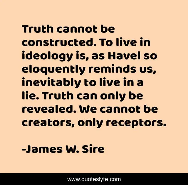 Truth cannot be constructed. To live in ideology is, as Havel so eloquently reminds us, inevitably to live in a lie. Truth can only be revealed. We cannot be creators, only receptors.