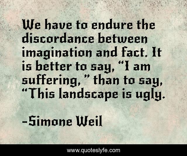 We have to endure the discordance between imagination and fact. It is better to say, “I am suffering, ” than to say, “This landscape is ugly.