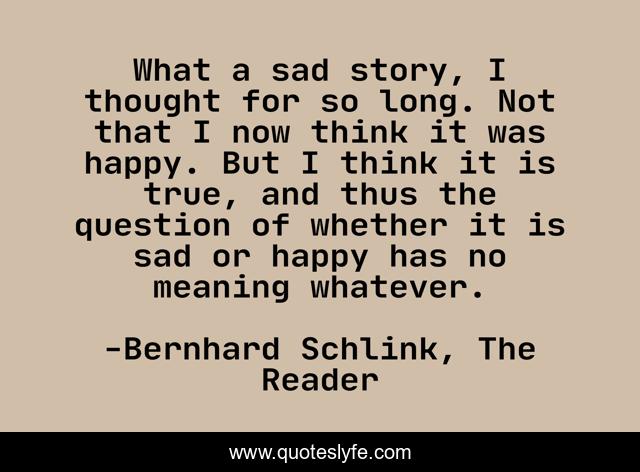 What a sad story, I thought for so long. Not that I now think it was happy. But I think it is true, and thus the question of whether it is sad or happy has no meaning whatever.