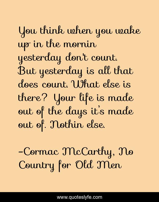 You think when you wake up in the mornin yesterday don't count. But yesterday is all that does count. What else is there? Your life is made out of the days it’s made out of. Nothin else.
