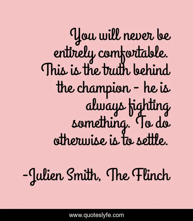 You will never be entirely comfortable. This is the truth behind the champion - he is always fighting something. To do otherwise is to settle.