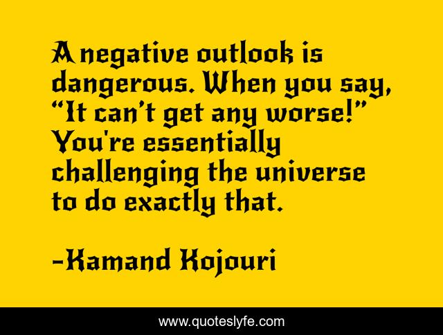 A negative outlook is dangerous. When you say, “It can’t get any worse!” You're essentially challenging the universe to do exactly that.