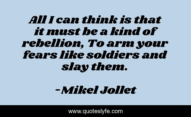 All I can think is that it must be a kind of rebellion, To arm your fears like soldiers and slay them.