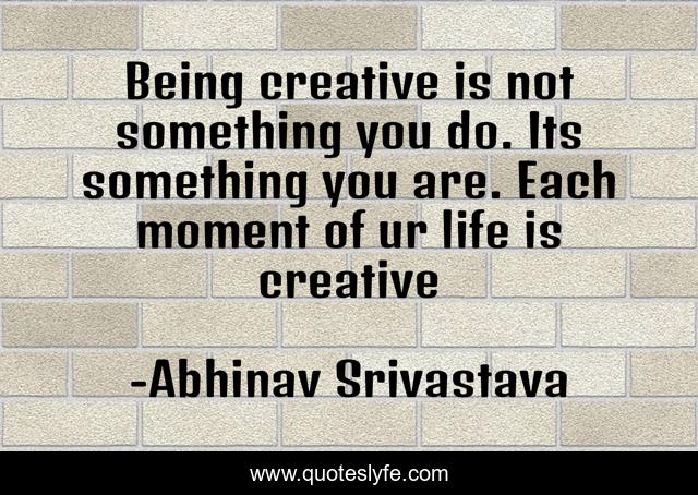 Being creative is not something you do. Its something you are. Each moment of ur life is creative