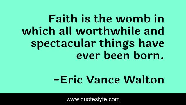 Faith is the womb in which all worthwhile and spectacular things have ever been born.