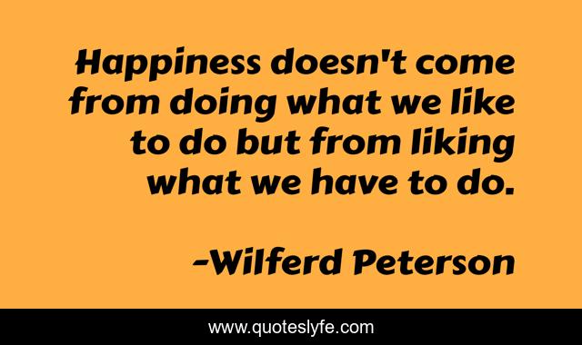 Happiness doesn't come from doing what we like to do but from liking what we have to do.