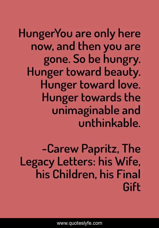 HungerYou are only here now, and then you are gone. So be hungry. Hunger toward beauty. Hunger toward love. Hunger towards the unimaginable and unthinkable.