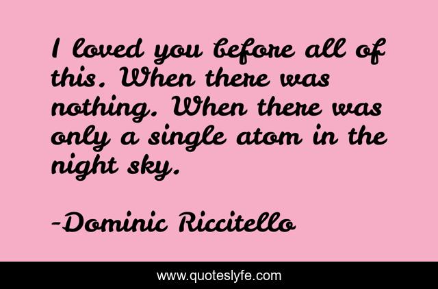 I loved you before all of this. When there was nothing. When there was only a single atom in the night sky.