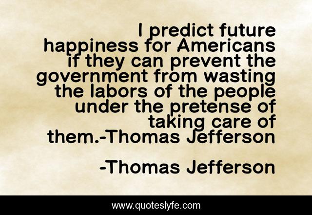 I predict future happiness for Americans if they can prevent the government from wasting the labors of the people under the pretense of taking care of them.-Thomas Jefferson