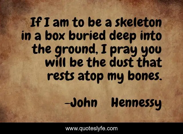 If I am to be a skeleton in a box buried deep into the ground, I pray you will be the dust that rests atop my bones.