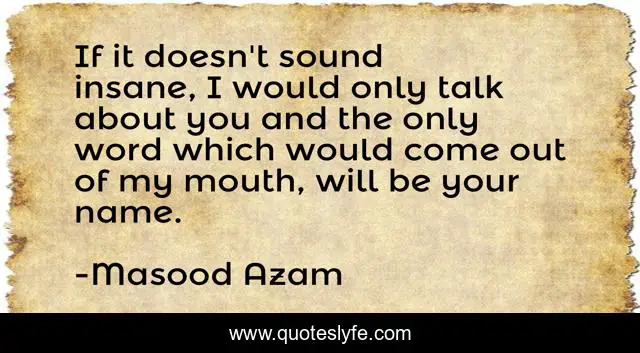 If it doesn't sound insane, I would only talk about you and the only word which would come out of my mouth, will be your name.