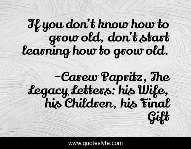 If you don’t know how to grow old, don’t start learning how to grow old.