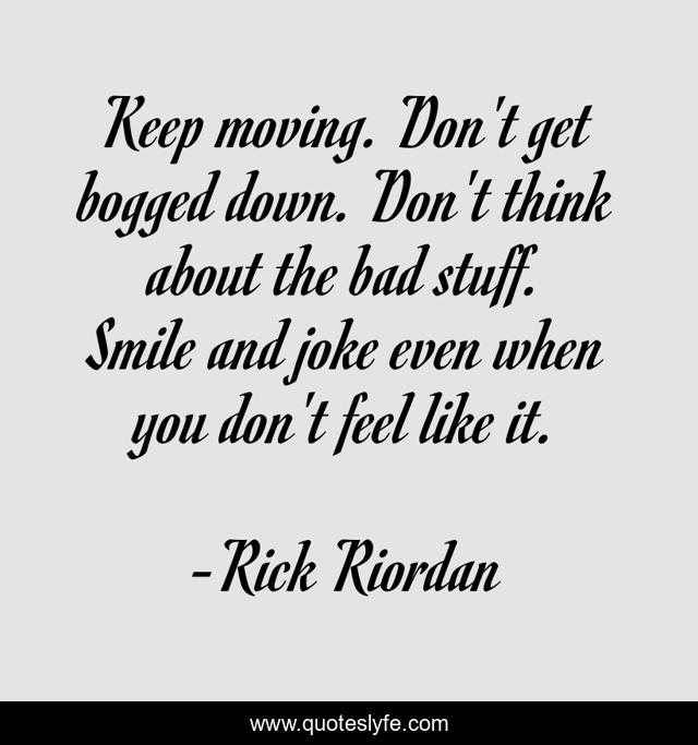 Keep moving. Don't get bogged down. Don't think about the bad stuff. Smile and joke even when you don't feel like it.