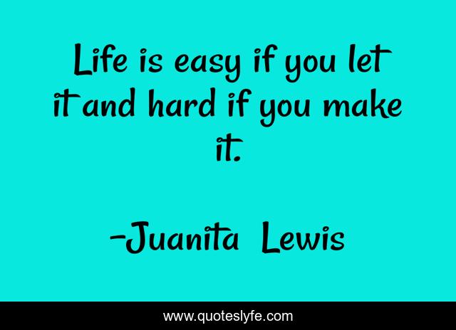 Life is easy if you let it and hard if you make it.