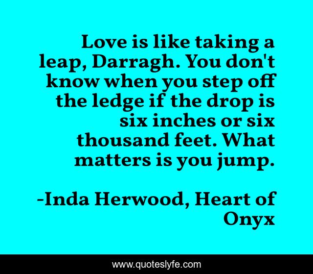 Love is like taking a leap, Darragh. You don't know when you step off the ledge if the drop is six inches or six thousand feet. What matters is you jump.