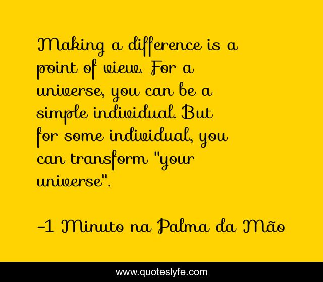 Making a difference is a point of view. For a universe, you can be a simple individual. But for some individual, you can transform 