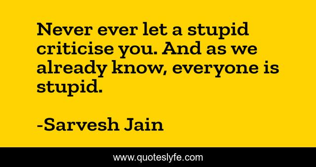 Never ever let a stupid criticise you. And as we already know, everyone is stupid.