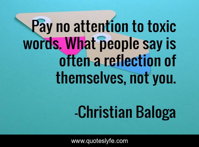 Pay no attention to toxic words. What people say is often a reflection of themselves, not you.