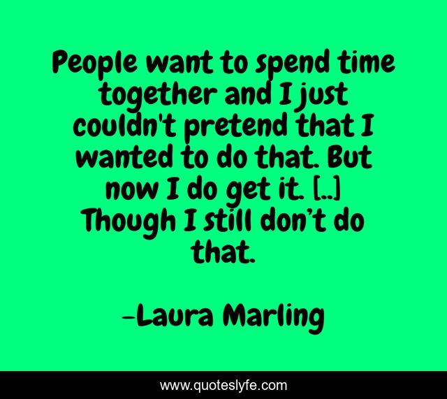 People want to spend time together and I just couldn't pretend that I wanted to do that. But now I do get it. [..] Though I still don’t do that.