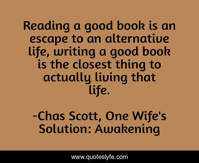 Reading a good book is an escape to an alternative life, writing a good book is the closest thing to actually living that life.
