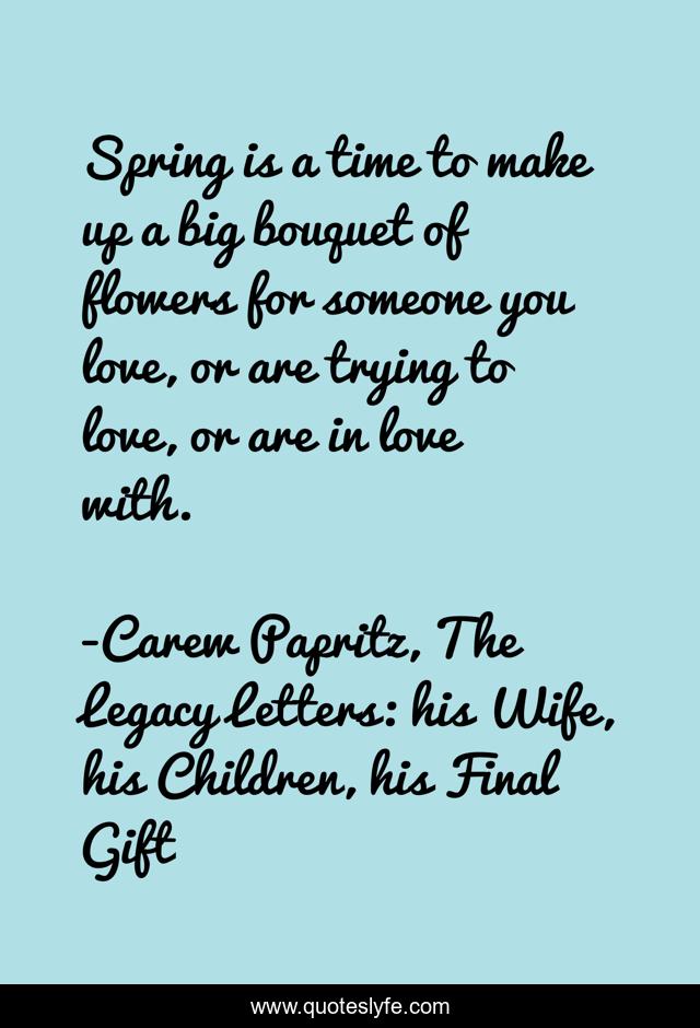 Spring is a time to make up a big bouquet of flowers for someone you love, or are trying to love, or are in love with.