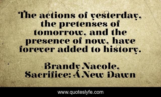 The actions of yesterday, the pretenses of tomorrow, and the presence of now, have forever added to history.