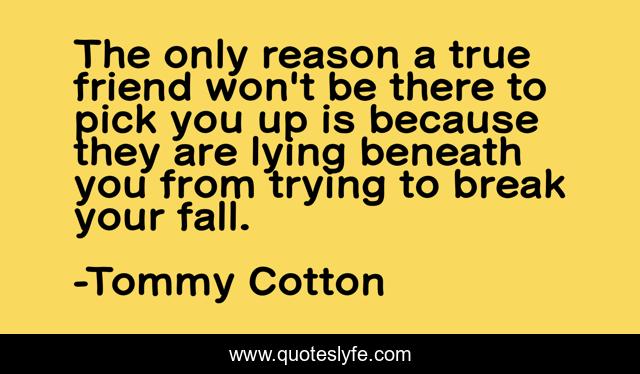 The only reason a true friend won't be there to pick you up is because they are lying beneath you from trying to break your fall.