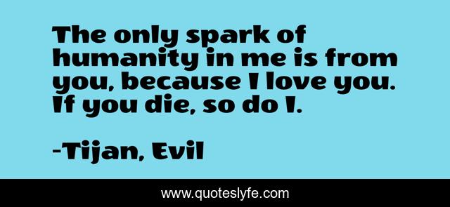 The only spark of humanity in me is from you, because I love you. If you die, so do I.