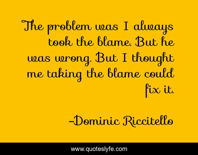 The problem was I always took the blame. But he was wrong. But I thought me taking the blame could fix it.