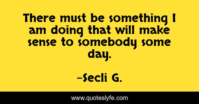 There must be something I am doing that will make sense to somebody some day.