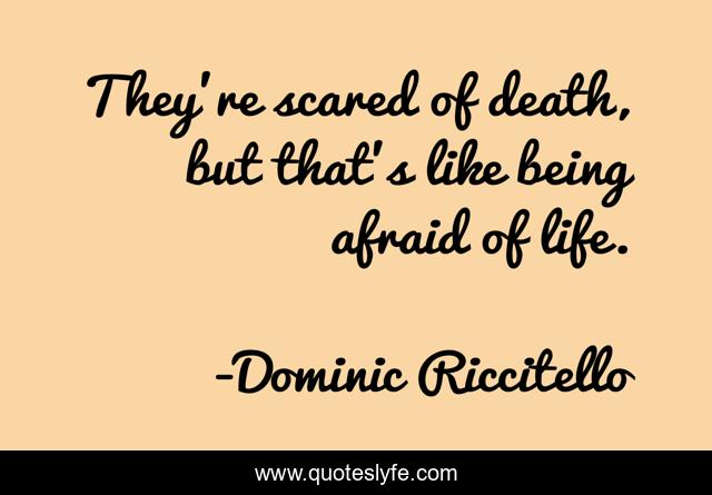 They’re scared of death, but that’s like being afraid of life.
